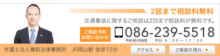 2回まで相談料無料 交通事故に関するご相談は2回まで相談料が無料です。 ご相談お問い合わせ 086-239-5518 予約受付時間　平日９：００～１８：００ 弁護士法人備前法律事務所　JR岡山駅 徒歩12分