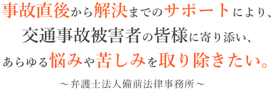 事故直後から解決までのサポートにより、交通事故被害者の皆様に寄り添い、あらゆる悩みや苦しみを取り除きたい。 ～弁護士法人備前法律事務所～